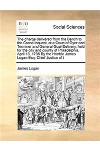 The charge delivered from the Bench to the Grand Inquest, at a Court of Oyer and Terminer and General Goal-Delivery, held for the city and county of Philadelphia, April 13, 1736 By the Honble James Logan Esq