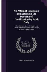 An Attempt to Explain and Establish the Doctrine of Justification by Faith Only: In ten Sermons Upon the Nature and Effects of Faith, Preached In the Chapel of Trinity College, Dublin