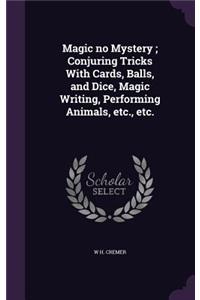 Magic no Mystery; Conjuring Tricks With Cards, Balls, and Dice, Magic Writing, Performing Animals, etc., etc.