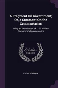 Fragment On Government; Or, a Comment On the Commentaries: Being an Examination of ... Sir William Blackstone's Commentaries