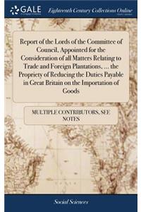 Report of the Lords of the Committee of Council, Appointed for the Consideration of All Matters Relating to Trade and Foreign Plantations, ... the Propriety of Reducing the Duties Payable in Great Britain on the Importation of Goods