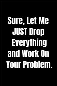 Sure, Let Me Drop Everything and Work On Your Problem -Funny Journal Notebook