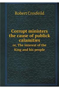 Corrupt ministers the cause of publick calamities or, The interest of the King and his people