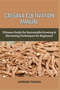 Cassava Cultivation Manual: Ultimate Guide For Sustainable Growing & Harvesting Techniques For Beginners