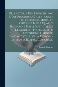 Della Storia Del Probabilismo E Del Rigorismo Dissertazioni Telologiche, Morali E Critiche, Nelle Quali Si Spiegaro, E Dalle Sottigliezze De Moderni Probabilisti Si Disendono I Principj Fondamentali Della Teologia Cristiana. [daniel Concina]...
