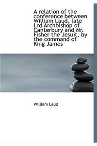 A relation of the conference between William Laud, late Lrd Archbishop of Canterbury and Mr. Fisher