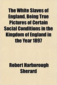 The White Slaves of England, Being True Pictures of Certain Social Conditions in the Kingdom of England in the Year 1897