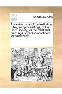 A short account of the institution, rules, and proceedings, of the Cork Society, for the relief and discharge of persons confined for small debts.