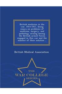 British Medicine in the War, 1914-1917, Being Essays on Problems of Medicine, Surgery, and Pathology Arising Among the British Armed Forces Engaged in This War and the Manner of Their Solution .. - War College Series