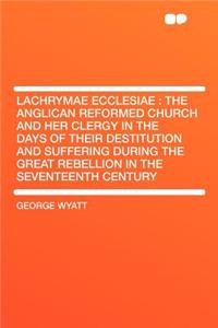 Lachrymae Ecclesiae: The Anglican Reformed Church and Her Clergy in the Days of Their Destitution and Suffering During the Great Rebellion in the Seventeenth Century