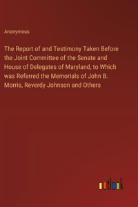 The Report of and Testimony Taken Before the Joint Committee of the Senate and House of Delegates of Maryland, to Which was Referred the Memorials of John B. Morris, Reverdy Johnson and Others