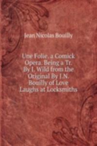 Une Folie. a Comick Opera. Being a Tr. By J. Wild from the Original By J.N. Bouilly of Love Laughs at Locksmiths