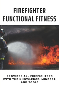 Firefighter Functional Fitness: Provides All Firefighters With The Knowledge, Mindset, And Tools: Firefighter Functional Fitness Workout