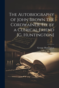 Autobiography of John Brown the Cordwainer, Ed. by a Clerical Friend [G. Huntington]