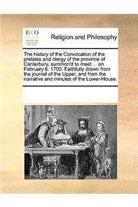 The History of the Convocation of the Prelates and Clergy of the Province of Canterbury, Summon'd to Meet ... on February 6. 1700. Faithfully Drawn from the Journal of the Upper, and from the Narrative and Minutes of the Lower-House.