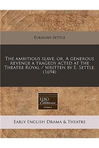 The Ambitious Slave, Or, a Generous Revenge a Tragedy Acted at the Theatre Royal / Written by E. Settle. (1694)