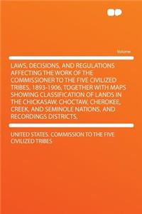 Laws, Decisions, and Regulations Affecting the Work of the Commissioner to the Five Civilized Tribes, 1893-1906, Together with Maps Showing Classification of Lands in the Chickasaw, Choctaw, Cherokee, Creek, and Seminole Nations, and Recordings Dis