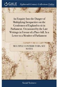 An Enquiry Into the Danger of Multiplying Incapacities on the Gentlemen of England to Sit in Parliament. Occasioned by the Late Writings in Favour of a Place-Bill. in a Letter to a Member of Parliament