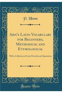 Ahn's Latin Vocabulary for Beginners, Methodical and Etymological: With a Collection of Latin Proverbs and Quotations (Classic Reprint)