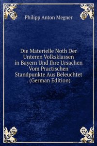 Die Materielle Noth Der Unteren Volksklassen in Bayern Und Ihre Ursachen Vom Practischen Standpunkte Aus Beleuchtet . (German Edition)