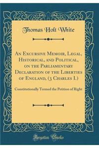 An Excursive Memoir, Legal, Historical, and Political, on the Parliamentary Declaration of the Liberties of England, (3 Charles I.): Constitutionally Termed the Petition of Right (Classic Reprint)