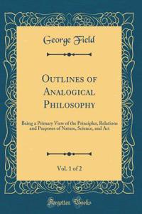 Outlines of Analogical Philosophy, Vol. 1 of 2: Being a Primary View of the Principles, Relations and Purposes of Nature, Science, and Art (Classic Reprint)