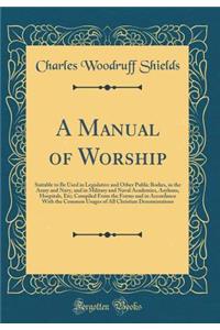 A Manual of Worship: Suitable to Be Used in Legislative and Other Public Bodies, in the Army and Navy, and in Military and Naval Academies, Asylums, Hospitals, Etc; Compiled From the Forms and in Accordance With the Common Usages of All Christian D