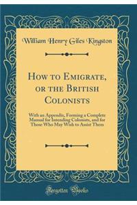 How to Emigrate, or the British Colonists: With an Appendix, Forming a Complete Manual for Intending Colonists, and for Those Who May Wish to Assist Them (Classic Reprint)