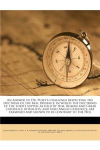 An Answer to Dr. Pusey's Challenge Respecting the Doctrine of the Real Presence; In Which the Doctrines of the Lord's Supper, as Held by Him, Roman and Greek Catholics, Ritualists, and Hish Anglo-Catholics, Are Examined and Shown to Be Contrary to