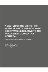 A Sketch of the British Fur Trade in North America; With Observations Relative to the North-West Company of Montreal