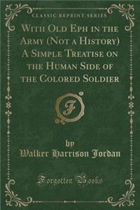 With Old Eph in the Army (Not a History) a Simple Treatise on the Human Side of the Colored Soldier (Classic Reprint)