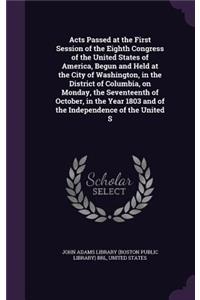 Acts Passed at the First Session of the Eighth Congress of the United States of America, Begun and Held at the City of Washington, in the District of Columbia, on Monday, the Seventeenth of October, in the Year 1803 and of the Independence of the U