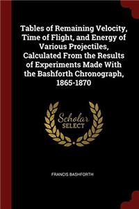 Tables of Remaining Velocity, Time of Flight, and Energy of Various Projectiles, Calculated From the Results of Experiments Made With the Bashforth Ch