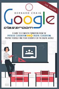 Google Classroom: A Guide to a Smooth Transition From the Physical Classroom to the Digital Classroom; Prepare Yourself and Your Students for the Digital World