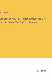 Lectures of Very Rev. Father Burke, in Reply to Jas. A. Froude, The English Historian