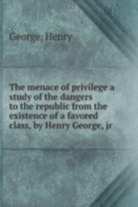 menace of privilege a study of the dangers to the republic from the existence of a favored class, by Henry George, jr