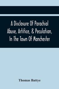 Disclosure Of Parochial Abuse, Artifice, & Peculation, In The Town Of Manchester; Which Have Been The Means Of Burthening The Inhabitants With The Present Enormous Parish Rates