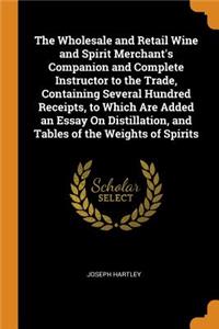 The Wholesale and Retail Wine and Spirit Merchant's Companion and Complete Instructor to the Trade, Containing Several Hundred Receipts, to Which Are Added an Essay On Distillation, and Tables of the Weights of Spirits
