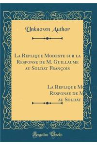 La Replique Modeste sur la Response de M. Guillaume au Soldat François: Avec le Jugement Intervenu Entre les Parties, `a l'Honeur du Roy, de la Royne, du Prince Dauphin, Et de la Noblesse (Classic Reprint)