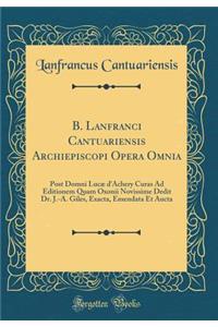 B. Lanfranci Cantuariensis Archiepiscopi Opera Omnia: Post Domni Lucae D'Achery Curas Ad Editionem Quam Oxonii Novissime Dedit Dr. J.-A. Giles, Exacta, Emendata Et Aucta (Classic Reprint): Post Domni Lucae D'Achery Curas Ad Editionem Quam Oxonii Novissime Dedit Dr. J.-A. Giles, Exacta, Emendata Et Aucta (Classic Reprint)