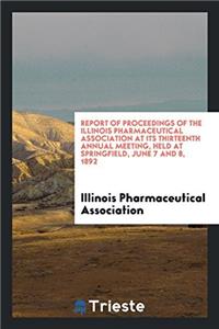 Report of Proceedings of the Illinois Pharmaceutical Association at Its Thirteenth Annual Meeting, Held at Springfield, June 7 and 8, 1892