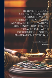Revenue Code, Containing All the Existing Revenue Regulations and Acts Applicable to the Madras Presidency, From 1802 to December 1880, With Introduction, Notes, Examination Papers, & C