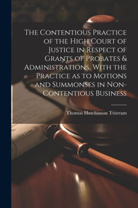 Contentious Practice of the High Court of Justice in Respect of Grants of Probates & Administrations, With the Practice as to Motions and Summonses in Non-contentious Business