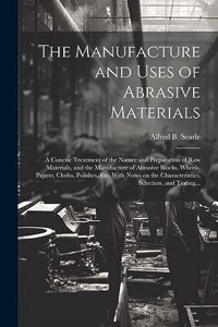 Manufacture and Uses of Abrasive Materials; a Concise Treatment of the Nature and Preparation of Raw Materials, and the Manufacture of Abrasive Blocks, Wheels, Papers, Cloths, Polishes, Etc. With Notes on the Characteristics, Selection, and Testing