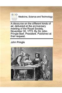 A Discourse on the Different Kinds of Air, Delivered at the Anniversary Meeting of the Royal Society, November 30, 1773. by Sir John Pringle Bart. President. Published at Their Request.