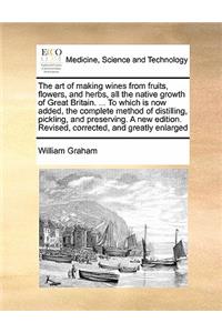 Art of Making Wines from Fruits, Flowers, and Herbs, All the Native Growth of Great Britain. ... to Which Is Now Added, the Complete Method of Distilling, Pickling, and Preserving. a New Edition. Revised, Corrected, and Greatly Enlarged