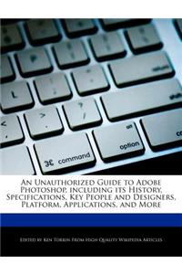 An Unauthorized Guide to Adobe Photoshop, Including Its History, Specifications, Key People and Designers, Platform, Applications, and More