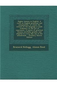 Higher Lessons in English. a Work on English Grammar and Composition, in Which the Science of the Language Is Made Tributary to the Art of Expression.