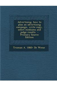 Advertising, How to Plan an Advertising Campaign, Write Copy, Select Mediums and Judge Results - Primary Source Edition