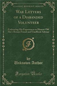 War Letters of a Disbanded Volunteer: Embracing His Experiences as Honest Old Abe's Bosom Friend and Unofficial Adviser (Classic Reprint)